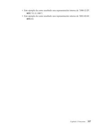 v Este ejemplo da como resultado una representación interna de ‘1988-12-25’.
     DATE(’25.12.1988’)
v Este ejemplo da como resultado una representación interna de ‘0001-02-04’.
     DATE(35)




                                                      Capítulo 3. Funciones   337
 
