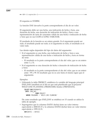 DAY
                    DAY   (   expresión   )



                El esquema es SYSIBM.

                La función DAY devuelve la parte correspondiente al día de un valor.

                El argumento debe ser una fecha, una indicación de fecha y hora, una
                duración de fecha, una duración de indicación de fecha y hora o una
                representación de serie de caracteres válida de una fecha o indicación de fecha
                y hora que no sea CLOB ni LONG VARCHAR.

                El resultado de la función es un entero grande. Si el argumento puede ser
                nulo, el resultado puede ser nulo; si el argumento es nulo, el resultado es el
                valor nulo.

                Las demás reglas dependen del tipo de datos del argumento:
                v Si el argumento es una fecha, una indicación de fecha y hora o una
                  representación válida de una fecha o indicación de fecha y hora en forma
                  de serie:
                  – El resultado es la parte correspondiente al día del valor, que es un entero
                     entre 1 y 31.
                v Si el argumento es una duración de fecha o duración de indicación de fecha
                  y hora:
                  – El resultado es la parte correspondiente al día del valor, que es un entero
                     entre −99 y 99. El resultado que no es cero tiene el mismo signo que el
                     argumento.

                Ejemplos:
                v Utilizando la tabla PROJECT, establezca la variable del lenguaje principal
                  END_DAY (smallint) en el día en que está planificado que el proyecto
                  WELD LINE PLANNING (PROJNAME) finalice (PRENDATE).
                      SELECT DAY(PRENDATE)
                       INTO :END_DAY
                                   FROM PROJECT
                        WHERE PROJNAME = ’WELD LINE PLANNING’

                  Da como resultado que END_DAY se establece en 15 cuando se utiliza la
                  tabla de ejemplo.
                v Supongamos que la columna DATE1 (fecha) tiene un valor interno
                  equivalente a 2000-03-15 y la columna DATE2 (fecha) tiene un valor interno
                  equivalente a 1999-12-31.
                      DAY(DATE1 - DATE2)

338   Consulta de SQL, Volumen 1
 