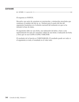 DAYNAME
                    DAYNAME   (    expresión   )



                El esquema es SYSFUN.

                Devuelve una serie de caracteres en mayúsculas y minúsculas mezcladas que
                contienen el nombre del día (p. ej., Viernes) para la parte del día del
                argumento basándose en el entorno nacional del momento en que se ha
                iniciado la base de datos.

                El argumento debe ser una fecha, una indicación de fecha y hora o una
                representación de serie de caracteres válida de una fecha o indicación de fecha
                y hora que no sea CLOB ni LONG VARCHAR.

                El resultado de la función es VARCHAR(100). El resultado puede ser nulo; si
                el argumento es nulo, el resultado es el valor nulo.




340   Consulta de SQL, Volumen 1
 
