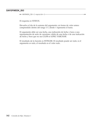 DAYOFWEEK_ISO
                    DAYOFWEEK_ISO   (   expresión   )



                El esquema es SYSFUN.

                Devuelve el día de la semana del argumento, en forma de valor entero
                comprendido dentro del rango 1-7, donde 1 representa el lunes.

                El argumento debe ser una fecha, una indicación de fecha y hora o una
                representación de serie de caracteres válida de una fecha o de una indicación
                de fecha y hora que no sea CLOB ni LONG VARCHAR.

                El resultado de la función es INTEGER. El resultado puede ser nulo; si el
                argumento es nulo, el resultado es el valor nulo.




342   Consulta de SQL, Volumen 1
 