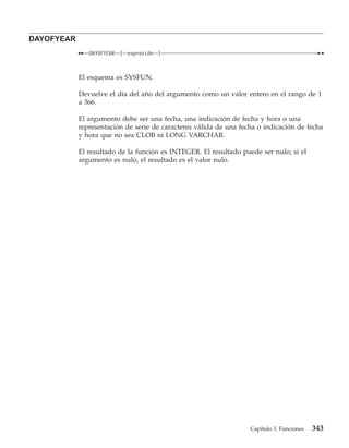 DAYOFYEAR
               DAYOFYEAR   (   expresión   )



            El esquema es SYSFUN.

            Devuelve el día del año del argumento como un valor entero en el rango de 1
            a 366.

            El argumento debe ser una fecha, una indicación de fecha y hora o una
            representación de serie de caracteres válida de una fecha o indicación de fecha
            y hora que no sea CLOB ni LONG VARCHAR.

            El resultado de la función es INTEGER. El resultado puede ser nulo; si el
            argumento es nulo, el resultado es el valor nulo.




                                                                   Capítulo 3. Funciones   343
 