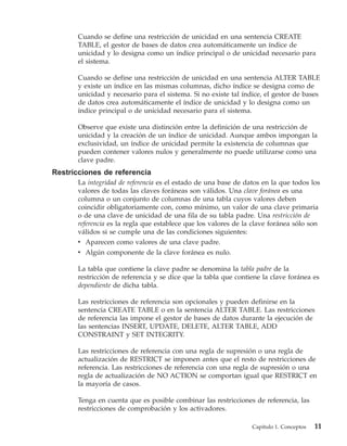 Cuando se define una restricción de unicidad en una sentencia CREATE
       TABLE, el gestor de bases de datos crea automáticamente un índice de
       unicidad y lo designa como un índice principal o de unicidad necesario para
       el sistema.

       Cuando se define una restricción de unicidad en una sentencia ALTER TABLE
       y existe un índice en las mismas columnas, dicho índice se designa como de
       unicidad y necesario para el sistema. Si no existe tal índice, el gestor de bases
       de datos crea automáticamente el índice de unicidad y lo designa como un
       índice principal o de unicidad necesario para el sistema.

       Observe que existe una distinción entre la definición de una restricción de
       unicidad y la creación de un índice de unicidad. Aunque ambos impongan la
       exclusividad, un índice de unicidad permite la existencia de columnas que
       pueden contener valores nulos y generalmente no puede utilizarse como una
       clave padre.
Restricciones de referencia
       La integridad de referencia es el estado de una base de datos en la que todos los
       valores de todas las claves foráneas son válidos. Una clave foránea es una
       columna o un conjunto de columnas de una tabla cuyos valores deben
       coincidir obligatoriamente con, como mínimo, un valor de una clave primaria
       o de una clave de unicidad de una fila de su tabla padre. Una restricción de
       referencia es la regla que establece que los valores de la clave foránea sólo son
       válidos si se cumple una de las condiciones siguientes:
       v Aparecen como valores de una clave padre.
       v Algún componente de la clave foránea es nulo.

       La tabla que contiene la clave padre se denomina la tabla padre de la
       restricción de referencia y se dice que la tabla que contiene la clave foránea es
       dependiente de dicha tabla.

       Las restricciones de referencia son opcionales y pueden definirse en la
       sentencia CREATE TABLE o en la sentencia ALTER TABLE. Las restricciones
       de referencia las impone el gestor de bases de datos durante la ejecución de
       las sentencias INSERT, UPDATE, DELETE, ALTER TABLE, ADD
       CONSTRAINT y SET INTEGRITY.

       Las restricciones de referencia con una regla de supresión o una regla de
       actualización de RESTRICT se imponen antes que el resto de restricciones de
       referencia. Las restricciones de referencia con una regla de supresión o una
       regla de actualización de NO ACTION se comportan igual que RESTRICT en
       la mayoría de casos.

       Tenga en cuenta que es posible combinar las restricciones de referencia, las
       restricciones de comprobación y los activadores.

                                                                 Capítulo 1. Conceptos   11
 