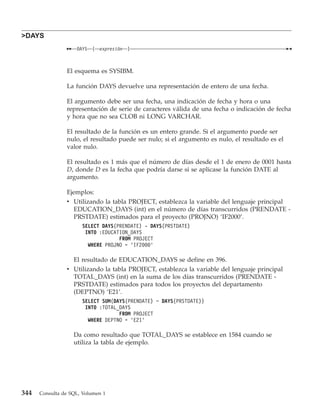 >DAYS
                    DAYS   (   expresión   )



                El esquema es SYSIBM.

                La función DAYS devuelve una representación de entero de una fecha.

                El argumento debe ser una fecha, una indicación de fecha y hora o una
                representación de serie de caracteres válida de una fecha o indicación de fecha
                y hora que no sea CLOB ni LONG VARCHAR.

                El resultado de la función es un entero grande. Si el argumento puede ser
                nulo, el resultado puede ser nulo; si el argumento es nulo, el resultado es el
                valor nulo.

                El resultado es 1 más que el número de días desde el 1 de enero de 0001 hasta
                D, donde D es la fecha que podría darse si se aplicase la función DATE al
                argumento.

                Ejemplos:
                v Utilizando la tabla PROJECT, establezca la variable del lenguaje principal
                  EDUCATION_DAYS (int) en el número de días transcurridos (PRENDATE -
                  PRSTDATE) estimados para el proyecto (PROJNO) ‘IF2000’.
                      SELECT DAYS(PRENDATE) - DAYS(PRSTDATE)
                       INTO :EDUCATION_DAYS
                                   FROM PROJECT
                        WHERE PROJNO = ’IF2000’

                  El resultado de EDUCATION_DAYS se define en 396.
                v Utilizando la tabla PROJECT, establezca la variable del lenguaje principal
                  TOTAL_DAYS (int) en la suma de los días transcurridos (PRENDATE -
                  PRSTDATE) estimados para todos los proyectos del departamento
                  (DEPTNO) ‘E21’.
                      SELECT SUM(DAYS(PRENDATE) − DAYS(PRSTDATE))
                       INTO :TOTAL_DAYS
                                   FROM PROJECT
                        WHERE DEPTNO = ’E21’

                   Da como resultado que TOTAL_DAYS se establece en 1584 cuando se
                   utiliza la tabla de ejemplo.




344   Consulta de SQL, Volumen 1
 