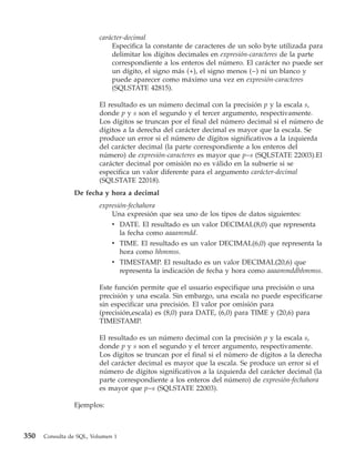 carácter-decimal
                             Especifica la constante de caracteres de un solo byte utilizada para
                             delimitar los dígitos decimales en expresión-caracteres de la parte
                             correspondiente a los enteros del número. El carácter no puede ser
                             un dígito, el signo más (+), el signo menos (−) ni un blanco y
                             puede aparecer como máximo una vez en expresión-caracteres
                             (SQLSTATE 42815).

                         El resultado es un número decimal con la precisión p y la escala s,
                         donde p y s son el segundo y el tercer argumento, respectivamente.
                         Los dígitos se truncan por el final del número decimal si el número de
                         dígitos a la derecha del carácter decimal es mayor que la escala. Se
                         produce un error si el número de dígitos significativos a la izquierda
                         del carácter decimal (la parte correspondiente a los enteros del
                         número) de expresión-caracteres es mayor que p−s (SQLSTATE 22003).El
                         carácter decimal por omisión no es válido en la subserie si se
                         especifica un valor diferente para el argumento carácter-decimal
                         (SQLSTATE 22018).
                De fecha y hora a decimal
                         expresión-fechahora
                             Una expresión que sea uno de los tipos de datos siguientes:
                             v DATE. El resultado es un valor DECIMAL(8,0) que representa
                                la fecha como aaaammdd.
                              v TIME. El resultado es un valor DECIMAL(6,0) que representa la
                                hora como hhmmss.
                              v TIMESTAMP. El resultado es un valor DECIMAL(20,6) que
                                representa la indicación de fecha y hora como aaaammddhhmmss.

                         Este función permite que el usuario especifique una precisión o una
                         precisión y una escala. Sin embargo, una escala no puede especificarse
                         sin especificar una precisión. El valor por omisión para
                         (precisión,escala) es (8,0) para DATE, (6,0) para TIME y (20,6) para
                         TIMESTAMP.

                         El resultado es un número decimal con la precisión p y la escala s,
                         donde p y s son el segundo y el tercer argumento, respectivamente.
                         Los dígitos se truncan por el final si el número de dígitos a la derecha
                         del carácter decimal es mayor que la escala. Se produce un error si el
                         número de dígitos significativos a la izquierda del carácter decimal (la
                         parte correspondiente a los enteros del número) de expresión-fechahora
                         es mayor que p−s (SQLSTATE 22003).

                Ejemplos:



350   Consulta de SQL, Volumen 1
 