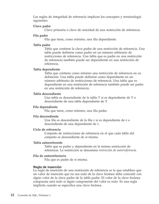 Las reglas de integridad de referencia implican los conceptos y terminología
                 siguientes:
                 Clave padre
                        Clave primaria o clave de unicidad de una restricción de referencia.
                 Fila padre
                         Fila que tiene, como mínimo, una fila dependiente.
                 Tabla padre
                        Tabla que contiene la clave padre de una restricción de referencia. Una
                        tabla puede definirse como padre en un número arbitrario de
                        restricciones de referencia. Una tabla que es padre en una restricción
                        de referencia también puede ser dependiente en una restricción de
                        referencia.
                 Tabla dependiente
                        Tabla que contiene como mínimo una restricción de referencia en su
                        definición. Una tabla puede definirse como dependiente en un
                        número arbitrario de restricciones de referencia. Una tabla que es
                        dependiente en una restricción de referencia también puede ser padre
                        en una restricción de referencia.
                 Tabla descendiente
                        Una tabla es descendiente de la tabla T si es dependiente de T o
                        descendiente de una tabla dependiente de T.
                 Fila dependiente
                         Fila que tiene, como mínimo, una fila padre.
                 Fila descendiente
                         Una fila es descendiente de la fila r si es dependiente de r o
                         descendiente de una dependiente de r.
                 Ciclo de referencia
                         Conjunto de restricciones de referencia en el que cada tabla del
                         conjunto es descendiente de sí misma.
                 Tabla autorreferente
                        Tabla que es padre y dependiente en la misma restricción de
                        referencia. La restricción se denomina restricción de autorreferencia.
                 Fila de autorreferencia
                         Fila que es padre de sí misma.

                 Regla de inserción
                 La regla de inserción de una restricción de referencia es la que establece que
                 un valor de inserción que no sea nulo de la clave foránea debe coincidir con
                 algún valor de la clave padre de la tabla padre. El valor de la clave foránea
                 compuesta será nulo si algún componente del valor es nulo. Es una regla
                 implícita cuando se especifica una clave foránea.


12   Consulta de SQL, Volumen 1
 