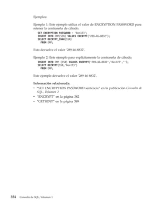 Ejemplos:

                Ejemplo 1: Este ejemplo utiliza el valor de ENCRYPTION PASSWORD para
                retener la contraseña de cifrado.
                    SET ENCRYPTION PASSWORD = ’Ben123’;
                    INSERT INTO EMP(SSN) VALUES ENCRYPT(’289-46-8832’);
                    SELECT DECRYPT_CHAR(SSN)
                      FROM EMP;

                Esto devuelve el valor ’289-46-8832’.

                Ejemplo 2: Este ejemplo pasa explícitamente la contraseña de cifrado.
                    INSERT INTO EMP (SSN) VALUES ENCRYPT(’289-46-8832’,’Ben123’,’’);
                    SELECT DECRYPT(SSN,’Ben123’)
                      FROM EMP;

                Este ejemplo devuelve el valor ’289-46-8832’.

                Información relacionada:
                v “SET ENCRYPTION PASSWORD sentencia” en la publicación Consulta de
                  SQL, Volumen 2
                v “ENCRYPT” en la página 382
                v “GETHINT” en la página 389




354   Consulta de SQL, Volumen 1
 