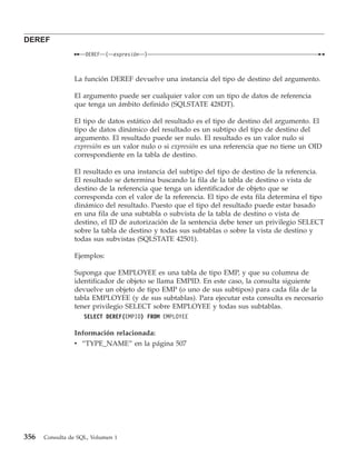 DEREF
                    DEREF   (   expresión   )



                La función DEREF devuelve una instancia del tipo de destino del argumento.

                El argumento puede ser cualquier valor con un tipo de datos de referencia
                que tenga un ámbito definido (SQLSTATE 428DT).

                El tipo de datos estático del resultado es el tipo de destino del argumento. El
                tipo de datos dinámico del resultado es un subtipo del tipo de destino del
                argumento. El resultado puede ser nulo. El resultado es un valor nulo si
                expresión es un valor nulo o si expresión es una referencia que no tiene un OID
                correspondiente en la tabla de destino.

                El resultado es una instancia del subtipo del tipo de destino de la referencia.
                El resultado se determina buscando la fila de la tabla de destino o vista de
                destino de la referencia que tenga un identificador de objeto que se
                corresponda con el valor de la referencia. El tipo de esta fila determina el tipo
                dinámico del resultado. Puesto que el tipo del resultado puede estar basado
                en una fila de una subtabla o subvista de la tabla de destino o vista de
                destino, el ID de autorización de la sentencia debe tener un privilegio SELECT
                sobre la tabla de destino y todas sus subtablas o sobre la vista de destino y
                todas sus subvistas (SQLSTATE 42501).

                Ejemplos:

                Suponga que EMPLOYEE es una tabla de tipo EMP, y que su columna de
                identificador de objeto se llama EMPID. En este caso, la consulta siguiente
                devuelve un objeto de tipo EMP (o uno de sus subtipos) para cada fila de la
                tabla EMPLOYEE (y de sus subtablas). Para ejecutar esta consulta es necesario
                tener privilegio SELECT sobre EMPLOYEE y todas sus subtablas.
                    SELECT DEREF(EMPID) FROM EMPLOYEE

                Información relacionada:
                v “TYPE_NAME” en la página 507




356   Consulta de SQL, Volumen 1
 