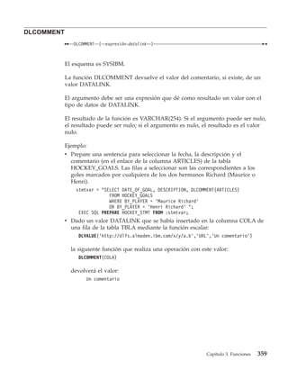 DLCOMMENT
               DLCOMMENT   (   expresión-datalink   )



            El esquema es SYSIBM.

            La función DLCOMMENT devuelve el valor del comentario, si existe, de un
            valor DATALINK.

            El argumento debe ser una expresión que dé como resultado un valor con el
            tipo de datos de DATALINK.

            El resultado de la función es VARCHAR(254). Si el argumento puede ser nulo,
            el resultado puede ser nulo; si el argumento es nulo, el resultado es el valor
            nulo.

            Ejemplo:
            v Prepare una sentencia para seleccionar la fecha, la descripción y el
              comentario (en el enlace de la columna ARTICLES) de la tabla
              HOCKEY_GOALS. Las filas a seleccionar son las correspondientes a los
              goles marcados por cualquiera de los dos hermanos Richard (Maurice o
              Henri).
                stmtvar = "SELECT DATE_OF_GOAL, DESCRIPTION, DLCOMMENT(ARTICLES)
                             FROM HOCKEY_GOALS
                             WHERE BY_PLAYER = ’Maurice Richard’
                             OR BY_PLAYER = ’Henri Richard’ ";
                 EXEC SQL PREPARE HOCKEY_STMT FROM :stmtvar;
            v Dado un valor DATALINK que se había insertado en la columna COLA de
              una fila de la tabla TBLA mediante la función escalar:
                 DLVALUE(’http://dlfs.almaden.ibm.com/x/y/a.b’,’URL’,’Un comentario’)

              la siguiente función que realiza una operación con este valor:
                 DLCOMMENT(COLA)

              devolverá el valor:
                    Un comentario




                                                                   Capítulo 3. Funciones   359
 