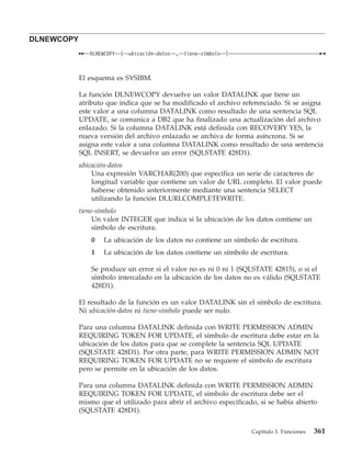 DLNEWCOPY
               DLNEWCOPY   (   ubicación-datos   , tiene-símbolo   )



            El esquema es SYSIBM.

            La función DLNEWCOPY devuelve un valor DATALINK que tiene un
            atributo que indica que se ha modificado el archivo referenciado. Si se asigna
            este valor a una columna DATALINK como resultado de una sentencia SQL
            UPDATE, se comunica a DB2 que ha finalizado una actualización del archivo
            enlazado. Si la columna DATALINK está definida con RECOVERY YES, la
            nueva versión del archivo enlazado se archiva de forma asíncrona. Si se
            asigna este valor a una columna DATALINK como resultado de una sentencia
            SQL INSERT, se devuelve un error (SQLSTATE 428D1).
            ubicación-datos
                Una expresión VARCHAR(200) que especifica un serie de caracteres de
                longitud variable que contiene un valor de URL completo. El valor puede
                haberse obtenido anteriormente mediante una sentencia SELECT
                utilizando la función DLURLCOMPLETEWRITE.
            tiene-símbolo
                 Un valor INTEGER que indica si la ubicación de los datos contiene un
                 símbolo de escritura.
                0   La ubicación de los datos no contiene un símbolo de escritura.
                1   La ubicación de los datos contiene un símbolo de escritura.

                Se produce un error si el valor no es ni 0 ni 1 (SQLSTATE 42815), o si el
                símbolo intercalado en la ubicación de los datos no es válido (SQLSTATE
                428D1).

            El resultado de la función es un valor DATALINK sin el símbolo de escritura.
            Ni ubicación-datos ni tiene-símbolo puede ser nulo.

            Para una columna DATALINK definida con WRITE PERMISSION ADMIN
            REQUIRING TOKEN FOR UPDATE, el símbolo de escritura debe estar en la
            ubicación de los datos para que se complete la sentencia SQL UPDATE
            (SQLSTATE 428D1). Por otra parte, para WRITE PERMISSION ADMIN NOT
            REQUIRING TOKEN FOR UPDATE no se requiere el símbolo de escritura
            pero se permite en la ubicación de los datos.

            Para una columna DATALINK definida con WRITE PERMISSION ADMIN
            REQUIRING TOKEN FOR UPDATE, el símbolo de escritura debe ser el
            mismo que el utilizado para abrir el archivo especificado, si se había abierto
            (SQLSTATE 428D1).


                                                                       Capítulo 3. Funciones   361
 