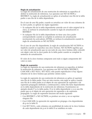 Regla de actualización
La regla de actualización de una restricción de referencia se especifica al
definir la restricción de referencia. Las opciones son NO ACTION y
RESTRICT. La regla de actualización se aplica al actualizar una fila de la tabla
padre o una fila de la tabla dependiente.

En el caso de una fila padre, cuando se actualiza un valor de una columna de
la clave padre, se aplican las reglas siguientes:
v Si cualquier fila de la tabla dependiente coincide con el valor original de la
   clave, se rechaza la actualización cuando la regla de actualización es
   RESTRICT.
v Si cualquier fila de la tabla dependiente no tiene una clave padre
   correspondiente cuando se completa la sentencia de actualización
   (excluyendo los activadores AFTER), se rechaza la actualización cuando la
   regla de actualización es NO ACTION.

En el caso de una fila dependiente, la regla de actualización NO ACTION es
implícita cuando se especifica una clave foránea. NO ACTION significa que
un valor de actualización que no sea nulo de una clave foránea debe coincidir
con algún valor de la clave padre de la tabla padre cuando se complete la
sentencia de actualización.

El valor de la clave foránea compuesta será nulo si algún componente del
valor es nulo.

Regla de supresión
La regla de supresión de una restricción de referencia se especifica al definir
la restricción de referencia. Las opciones son NO ACTION, RESTRICT,
CASCADE o SET NULL. SET NULL sólo puede especificarse si hay alguna
columna de la clave foránea que permita valores nulos.

La regla de supresión de una restricción de referencia se aplica al suprimir
una fila de la tabla padre. Para ser más exactos, esta regla se aplica cuando
una fila de la tabla padre es el objeto de una operación de supresión o de
supresión propagada (definida a continuación) y dicha fila tiene dependientes
en la tabla dependiente de la restricción de referencia. Examinemos un
ejemplo donde P es la tabla padre, D es la tabla dependiente y p es una fila
padre que es el objeto de una operación de supresión o de supresión
propagada. La regla de supresión funciona del modo siguiente:
v Con RESTRICT o NO ACTION, se produce un error y no se suprime
   ninguna fila.
v Con CASCADE, la operación de supresión se propaga a los dependientes
   de p en la tabla D.
v Con SET NULL, cada columna con posibilidad de nulos de la clave foránea
   de cada dependiente de p en la tabla D se establece en nulo.


                                                          Capítulo 1. Conceptos   13
 