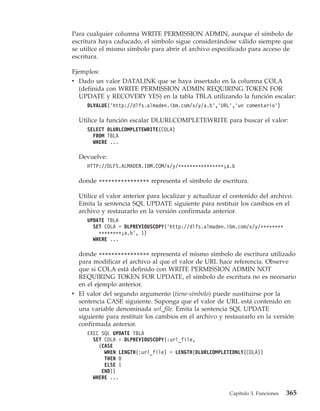 Para cualquier columna WRITE PERMISSION ADMIN, aunque el símbolo de
escritura haya caducado, el símbolo sigue considerándose válido siempre que
se utilice el mismo símbolo para abrir el archivo especificado para acceso de
escritura.

Ejemplos:
v Dado un valor DATALINK que se haya insertado en la columna COLA
  (definida con WRITE PERMISSION ADMIN REQUIRING TOKEN FOR
  UPDATE y RECOVERY YES) en la tabla TBLA utilizando la función escalar:
     DLVALUE(’http://dlfs.almaden.ibm.com/x/y/a.b’,’URL’,’un comentario’)

  Utilice la función escalar DLURLCOMPLETEWRITE para buscar el valor:
     SELECT DLURLCOMPLETEWRITE(COLA)
       FROM TBLA
       WHERE ...

  Devuelve:
     HTTP://DLFS.ALMADEN.IBM.COM/x/y/****************;a.b

  donde **************** representa el símbolo de escritura.

  Utilice el valor anterior para localizar y actualizar el contenido del archivo.
  Emita la sentencia SQL UPDATE siguiente para restituir los cambios en el
  archivo y restaurarlo en la versión confirmada anterior.
     UPDATE TBLA
       SET COLA = DLPREVIOUSCOPY(’http://dlfs.almaden.ibm.com/x/y/********
         ********;a.b’, 1)
       WHERE ...

  donde **************** representa el mismo símbolo de escritura utilizado
  para modificar el archivo al que el valor de URL hace referencia. Observe
  que si COLA está definido con WRITE PERMISSION ADMIN NOT
  REQUIRING TOKEN FOR UPDATE, el símbolo de escritura no es necesario
  en el ejemplo anterior.
v El valor del segundo argumento (tiene-símbolo) puede sustituirse por la
  sentencia CASE siguiente. Suponga que el valor de URL está contenido en
  una variable denominada url_file. Emita la sentencia SQL UPDATE
  siguiente para restituir los cambios en el archivo y restaurarlo en la versión
  confirmada anterior.
     EXEC SQL UPDATE TBLA
       SET COLA = DLPREVIOUSCOPY(:url_file,
         (CASE
           WHEN LENGTH(:url_file) = LENGTH(DLURLCOMPLETEONLY(COLA))
           THEN 0
           ELSE 1
          END))
       WHERE ...

                                                         Capítulo 3. Funciones   365
 