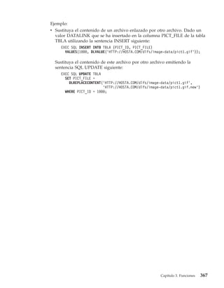 Ejemplo:
v Sustituya el contenido de un archivo enlazado por otro archivo. Dado un
  valor DATALINK que se ha insertado en la columna PICT_FILE de la tabla
  TBLA utilizando la sentencia INSERT siguiente:
     EXEC SQL INSERT INTO TBLA (PICT_ID, PICT_FILE)
       VALUES(1000, DLVALUE(’HTTP://HOSTA.COM/dlfs/image-data/pict1.gif’));

  Sustituya el contenido de este archivo por otro archivo emitiendo la
  sentencia SQL UPDATE siguiente:
     EXEC SQL UPDATE TBLA
       SET PICT_FILE =
         DLREPLACECONTENT(’HTTP://HOSTA.COM/dlfs/image-data/pict1.gif’,
                          ’HTTP://HOSTA.COM/dlfs/image-data/pict1.gif.new’)
       WHERE PICT_ID = 1000;




                                                       Capítulo 3. Funciones   367
 