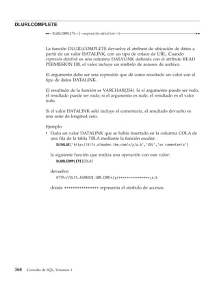 DLURLCOMPLETE
                    DLURLCOMPLETE   (   expresión-datalink   )



                La función DLURLCOMPLETE devuelve el atributo de ubicación de datos a
                partir de un valor DATALINK, con un tipo de enlace de URL. Cuando
                expresión-datalink es una columna DATALINK definida con el atributo READ
                PERMISSION DB, el valor incluye un símbolo de accesos de archivo.

                El argumento debe ser una expresión que dé como resultado un valor con el
                tipo de datos DATALINK.

                El resultado de la función es VARCHAR(254). Si el argumento puede ser nulo,
                el resultado puede ser nulo; si el argumento es nulo, el resultado es el valor
                nulo.

                Si el valor DATALINK sólo incluye el comentario, el resultado devuelto es
                una serie de longitud cero.

                Ejemplo:
                v Dado un valor DATALINK que se había insertado en la columna COLA de
                  una fila de la tabla TBLA mediante la función escalar:
                      DLVALUE(’http://dlfs.almaden.ibm.com/x/y/a.b’,’URL’,’un comentario’)

                   la siguiente función que realiza una operación con este valor:
                      DLURLCOMPLETE(COLA)

                   devuelve:
                      HTTP://DLFS.ALMADEN.IBM.COM/x/y/****************;a.b

                   donde **************** representa el símbolo de accesos.




368   Consulta de SQL, Volumen 1
 