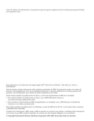 Antes de utilizar esta información y el producto al que da soporte, asegúrese de leer la información general incluida
en el apartado Avisos.




                                                         ®                        ™
Esta publicación es la traducción del original inglés IBM DB2 Universal Database SQL Reference, Volume 1,
SC09-4844-00.
Este documento contiene información sobre productos patentados de IBM. Se proporciona según un acuerdo de
licencia y está protegido por la ley de la propiedad intelectual. La presente publicación no incluye garantías del
producto y las declaraciones que contiene no deben interpretarse como tales.
Puede realizar pedidos de publicaciones en línea o a través del representante de IBM de su localidad.
v Para realizar pedidos de publicaciones en línea, vaya a IBM Publications Center en
  www.ibm.com/shop/publications/order
v Para encontrar el representante de IBM correspondiente a su localidad, vaya a IBM Directory of Worldwide
  Contacts en www.ibm.com/planetwide

Para realizar pedidos de publicaciones en márketing y ventas de DB2 de los EE.UU. o de Canadá, llame al número
1-800-IBM-4YOU (426-4968).
Cuando envía información a IBM, otorga a IBM un derecho no exclusivo para utilizar o distribuir dicha información
en la forma en que IBM considere adecuada, sin contraer por ello ninguna obligación con el remitente.
© Copyright International Business Machines Corporation 1993, 2002. Reservados todos los derechos.
 