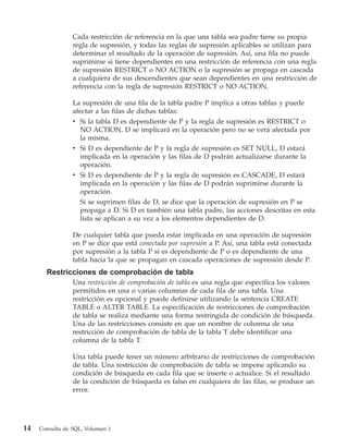 Cada restricción de referencia en la que una tabla sea padre tiene su propia
                 regla de supresión, y todas las reglas de supresión aplicables se utilizan para
                 determinar el resultado de la operación de supresión. Así, una fila no puede
                 suprimirse si tiene dependientes en una restricción de referencia con una regla
                 de supresión RESTRICT o NO ACTION o la supresión se propaga en cascada
                 a cualquiera de sus descendientes que sean dependientes en una restricción de
                 referencia con la regla de supresión RESTRICT o NO ACTION.

                 La supresión de una fila de la tabla padre P implica a otras tablas y puede
                 afectar a las filas de dichas tablas:
                 v Si la tabla D es dependiente de P y la regla de supresión es RESTRICT o
                    NO ACTION, D se implicará en la operación pero no se verá afectada por
                    la misma.
                 v Si D es dependiente de P y la regla de supresión es SET NULL, D estará
                    implicada en la operación y las filas de D podrán actualizarse durante la
                    operación.
                 v Si D es dependiente de P y la regla de supresión es CASCADE, D estará
                    implicada en la operación y las filas de D podrán suprimirse durante la
                    operación.
                    Si se suprimen filas de D, se dice que la operación de supresión en P se
                    propaga a D. Si D es también una tabla padre, las acciones descritas en esta
                    lista se aplican a su vez a los elementos dependientes de D.

                 De cualquier tabla que pueda estar implicada en una operación de supresión
                 en P se dice que está conectada por supresión a P. Así, una tabla está conectada
                 por supresión a la tabla P si es dependiente de P o es dependiente de una
                 tabla hacia la que se propagan en cascada operaciones de supresión desde P.
       Restricciones de comprobación de tabla
                 Una restricción de comprobación de tabla es una regla que especifica los valores
                 permitidos en una o varias columnas de cada fila de una tabla. Una
                 restricción es opcional y puede definirse utilizando la sentencia CREATE
                 TABLE o ALTER TABLE. La especificación de restricciones de comprobación
                 de tabla se realiza mediante una forma restringida de condición de búsqueda.
                 Una de las restricciones consiste en que un nombre de columna de una
                 restricción de comprobación de tabla de la tabla T debe identificar una
                 columna de la tabla T.

                 Una tabla puede tener un número arbitrario de restricciones de comprobación
                 de tabla. Una restricción de comprobación de tabla se impone aplicando su
                 condición de búsqueda en cada fila que se inserte o actualice. Si el resultado
                 de la condición de búsqueda es falso en cualquiera de las filas, se produce un
                 error.




14   Consulta de SQL, Volumen 1
 