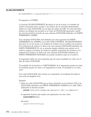 DLURLPATHWRITE
                    DLURLPATHWRITE   (   expresión-datalink   )



                El esquema es SYSIBM.

                La función DLURLPATHWRITE devuelve la vía de acceso y el nombre de
                archivo necesarios para acceder a un archivo de un servidor determinado
                desde un valor DATALINK con un tipo de enlace de URL. El valor devuelto
                incluye un símbolo de escritura si el valor de DATALINK generado a partir
                de expresión-datalink procede de una columna DATALINK definida con WRITE
                PERMISSION ADMIN.

                Si la columna DATALINK está definida con otras opciones de WRITE
                PERMISSION (no ADMIN) o con NO LINK CONTROL, DLURLPATHWRITE
                devuelve la vía de acceso y el nombre de archivo sin un símbolo de escritura.
                Si la referencia de archivo se deriva de una columna DATALINK definida con
                WRITE PERMISSION FS, no se necesita ningún símbolo para grabar en el
                archivo, porque el sistema de archivos controla el permiso de escritura; si la
                referencia de archivo se deriva de una columna DATALINK definida con
                WRITE PERMISSION BLOCKED, no puede escribirse nada en el archivo.

                El argumento debe ser una expresión que dé como resultado un valor con el
                tipo de datos DATALINK.

                El resultado de la función es VARCHAR(254). Si el argumento puede ser nulo,
                el resultado puede ser nulo; si el argumento es nulo, el resultado es el valor
                nulo.

                Si el valor DATALINK sólo incluye un comentario, el resultado devuelto es
                una serie de longitud cero.

                Ejemplo:
                v Dado un valor DATALINK que se haya insertado en la columna COLA de
                  DATALINK (definido con WRITE PERMISSION ADMIN) en la tabla TBLA
                  utilizando la función escalar:
                      DLVALUE(’http://dlfs.almaden.ibm.com/x/y/a.b’,’URL’,’un comentario’)

                   la siguiente función que realiza una operación con este valor:
                      DLURLPATHWRITE(COLA)

                   devuelve:
                      /x/y/****************;a.b



374   Consulta de SQL, Volumen 1
 