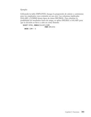 Ejemplo:

Utilizando la tabla EMPLOYEE, busque la proporción de salario y comisiones
para los empleados cuya comisión no sea cero. Las columnas implicadas
(SALARY y COMM) tienen tipos de datos DECIMAL. Para eliminar la
posibilidad de resultados fuera de rango, se aplica DOUBLE a SALARY para
que la división se lleve a cabo en coma flotante:
  SELECT EMPNO, DOUBLE(SALARY)/COMM
                             FROM EMPLOYEE
    WHERE COMM > 0




                                                    Capítulo 3. Funciones   381
 