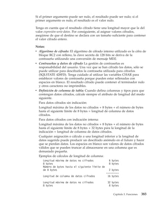 Si el primer argumento puede ser nulo, el resultado puede ser nulo; si el
primer argumento es nulo, el resultado es el valor nulo.

Tenga en cuenta que el resultado cifrado tiene una longitud mayor que la del
valor expresión-serie-datos. Por consiguiente, al asignar valores cifrados,
asegúrese de que el destino se declara con un tamaño suficiente para contener
el valor cifrado entero.

Notas:
v Algoritmo de cifrado: El algoritmo de cifrado interno utilizado es la cifra de
  bloque RC2 con relleno, la clave secreta de 128 bits se deriva de la
  contraseña utilizando una conversión de mensaje MD2.
v Contraseñas y datos de cifrado La gestión de contraseñas es
  responsabilidad del usuario. Una vez que se han cifrado los datos, sólo se
  puede utilizar para descifrarlos la contraseña utilizada para cifrarlos
  (SQLSTATE 428FD). Tenga cuidado al utilizar las variables CHAR para
  establecer valores de contraseña porque pueden estar rellenadas con
  espacios en blanco. El resultado cifrado puede contener el terminador nulo
  y otros caracteres no imprimibles.
v Definición de columna de tabla: Cuando defina columnas y tipos para que
  contengan datos cifrados, calcule siempre el atributo de longitud del modo
  siguiente.
  Para datos cifrados sin indicación:
  Longitud máxima de los datos no cifrados + 8 bytes + el número de bytes
  hasta el siguiente límite de 8 bytes = longitud de columna de datos
  cifrados.
  Para datos cifrados con indicación interna:
  Longitud máxima de los datos no cifrados + 8 bytes + el número de bytes
  hasta el siguiente límite de 8 bytes + 32 bytes para la longitud de la
  indicación = longitud de columna de datos cifrados.
  Cualquier asignación o cálculo a una longitud inferior a la longitud de
  datos sugerida puede producir un descifrado anómalo en el futuro y hacer
  que se pierdan datos. Los espacios en blanco son valores de datos cifrados
  válidos que se pueden truncar al almacenarse en una columna que es
  demasiado pequeña.
  Ejemplos de cálculos de longitud de columna:
     Longitud máxima de datos no cifrados            6 bytes
     8 bytes                                         8 bytes
     Número de bytes hasta el siguiente límite de
     de 8 bytes                                       2 bytes
                                                    ---------
     Longitud de columna de datos cifrados           16 bytes

     Longitud máxima de datos no cifrados            32 bytes
     8 bytes                                          8 bytes


                                                         Capítulo 3. Funciones   383
 
