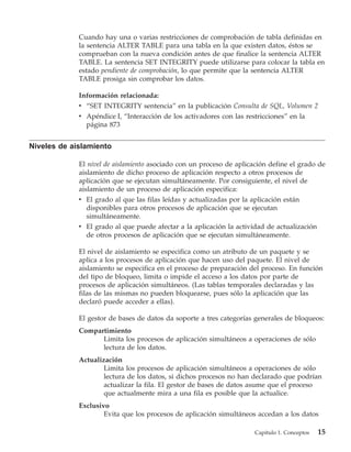 Cuando hay una o varias restricciones de comprobación de tabla definidas en
             la sentencia ALTER TABLE para una tabla en la que existen datos, éstos se
             comprueban con la nueva condición antes de que finalice la sentencia ALTER
             TABLE. La sentencia SET INTEGRITY puede utilizarse para colocar la tabla en
             estado pendiente de comprobación, lo que permite que la sentencia ALTER
             TABLE prosiga sin comprobar los datos.

             Información relacionada:
             v “SET INTEGRITY sentencia” en la publicación Consulta de SQL, Volumen 2
             v Apéndice I, “Interacción de los activadores con las restricciones” en la
               página 873


Niveles de aislamiento

             El nivel de aislamiento asociado con un proceso de aplicación define el grado de
             aislamiento de dicho proceso de aplicación respecto a otros procesos de
             aplicación que se ejecutan simultáneamente. Por consiguiente, el nivel de
             aislamiento de un proceso de aplicación especifica:
             v El grado al que las filas leídas y actualizadas por la aplicación están
                disponibles para otros procesos de aplicación que se ejecutan
                simultáneamente.
             v El grado al que puede afectar a la aplicación la actividad de actualización
               de otros procesos de aplicación que se ejecutan simultáneamente.

             El nivel de aislamiento se especifica como un atributo de un paquete y se
             aplica a los procesos de aplicación que hacen uso del paquete. El nivel de
             aislamiento se especifica en el proceso de preparación del proceso. En función
             del tipo de bloqueo, limita o impide el acceso a los datos por parte de
             procesos de aplicación simultáneos. (Las tablas temporales declaradas y las
             filas de las mismas no pueden bloquearse, pues sólo la aplicación que las
             declaró puede acceder a ellas).

             El gestor de bases de datos da soporte a tres categorías generales de bloqueos:
             Compartimiento
                   Limita los procesos de aplicación simultáneos a operaciones de sólo
                   lectura de los datos.
             Actualización
                     Limita los procesos de aplicación simultáneos a operaciones de sólo
                     lectura de los datos, si dichos procesos no han declarado que podrían
                     actualizar la fila. El gestor de bases de datos asume que el proceso
                     que actualmente mira a una fila es posible que la actualice.
             Exclusivo
                     Evita que los procesos de aplicación simultáneos accedan a los datos

                                                                      Capítulo 1. Conceptos   15
 
