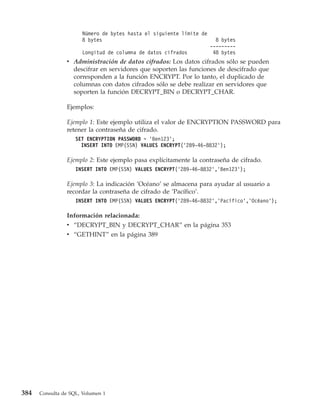 Número de bytes hasta el siguiente límite de
                      8 bytes                                          8 bytes
                                                                     ---------
                      Longitud de columna de datos cifrados           48 bytes
                v Administración de datos cifrados: Los datos cifrados sólo se pueden
                  descifrar en servidores que soporten las funciones de descifrado que
                  corresponden a la función ENCRYPT. Por lo tanto, el duplicado de
                  columnas con datos cifrados sólo se debe realizar en servidores que
                  soporten la función DECRYPT_BIN o DECRYPT_CHAR.

                Ejemplos:

                Ejemplo 1: Este ejemplo utiliza el valor de ENCRYPTION PASSWORD para
                retener la contraseña de cifrado.
                    SET ENCRYPTION PASSWORD = ’Ben123’;
                      INSERT INTO EMP(SSN) VALUES ENCRYPT(’289-46-8832’);

                Ejemplo 2: Este ejemplo pasa explícitamente la contraseña de cifrado.
                    INSERT INTO EMP(SSN) VALUES ENCRYPT(’289-46-8832’,’Ben123’);

                Ejemplo 3: La indicación ’Océano’ se almacena para ayudar al usuario a
                recordar la contraseña de cifrado de ’Pacífico’.
                    INSERT INTO EMP(SSN) VALUES ENCRYPT(’289-46-8832’,’Pacífico’,’Océano’);

                Información relacionada:
                v “DECRYPT_BIN y DECRYPT_CHAR” en la página 353
                v “GETHINT” en la página 389




384   Consulta de SQL, Volumen 1
 