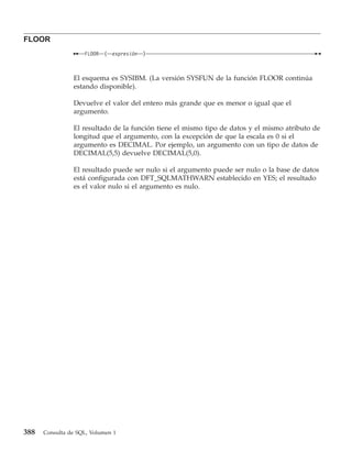 FLOOR
                    FLOOR   (   expresión   )



                El esquema es SYSIBM. (La versión SYSFUN de la función FLOOR continúa
                estando disponible).

                Devuelve el valor del entero más grande que es menor o igual que el
                argumento.

                El resultado de la función tiene el mismo tipo de datos y el mismo atributo de
                longitud que el argumento, con la excepción de que la escala es 0 si el
                argumento es DECIMAL. Por ejemplo, un argumento con un tipo de datos de
                DECIMAL(5,5) devuelve DECIMAL(5,0).

                El resultado puede ser nulo si el argumento puede ser nulo o la base de datos
                está configurada con DFT_SQLMATHWARN establecido en YES; el resultado
                es el valor nulo si el argumento es nulo.




388   Consulta de SQL, Volumen 1
 
