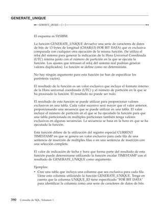 GENERATE_UNIQUE
                    GENERATE_UNIQUE   (   )



                El esquema es SYSIBM.

                La función GENERATE_UNIQUE devuelve una serie de caracteres de datos
                de bits de 13 bytes de longitud (CHAR(13) FOR BIT DATA) que es exclusiva
                comparada con cualquier otra ejecución de la misma función. (Se utiliza el
                reloj del sistema para generar la indicación de la Hora Universal Coordinada
                (UTC) interna junto con el número de partición en la que se ejecuta la
                función. Los ajustes que retrasan el reloj del sistema real podrían generar
                valores duplicados). La función se define como no determinista.

                No hay ningún argumento para esta función (se han de especificar los
                paréntesis vacíos).

                El resultado de la función es un valor exclusivo que incluye el formato interno
                de la Hora universal coordinada (UTC) y el número de partición en la que se
                ha procesado la función. El resultado no puede ser nulo.

                El resultado de esta función se puede utilizar para proporcionar valores
                exclusivos en una tabla. Cada valor sucesivo será mayor que el valor anterior,
                proporcionando una secuencia que se puede utilizar en una tabla. El valor
                incluye el número de partición en el que se ha ejecutado la función para que
                una tabla particionada en múltiples particiones también tenga valores
                exclusivos en algunas secuencias. La secuencia se basa en la hora en que se ha
                ejecutado la función.

                Esta función difiere de la utilización del registro especial CURRENT
                TIMESTAMP en que se genera un valor exclusivo para cada fila de una
                sentencia de inserción de múltiples filas o en una sentencia de inserción con
                una selección completa.

                El valor de indicación de fecha y hora que forma parte del resultado de esta
                función puede determinarse utilizando la función escalar TIMESTAMP con el
                resultado de GENERATE_UNIQUE como argumento.

                Ejemplos:
                v Cree una tabla que incluya una columna que sea exclusiva para cada fila.
                  Llene esta columna utilizando la función GENERATE_UNIQUE. Tenga en
                  cuenta que la columna UNIQUE_ID tiene especificado ″FOR BIT DATA″
                  para identificar la columna como una serie de caracteres de datos de bits.




390   Consulta de SQL, Volumen 1
 