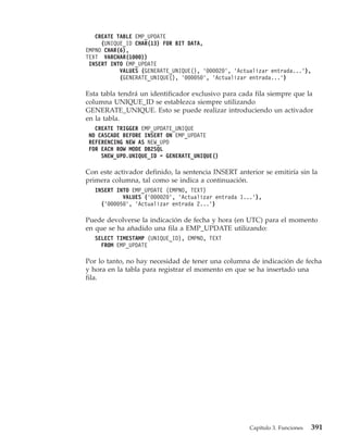 CREATE TABLE EMP_UPDATE
     (UNIQUE_ID CHAR(13) FOR BIT DATA,
EMPNO CHAR(6),
TEXT VARCHAR(1000))
 INSERT INTO EMP_UPDATE
           VALUES (GENERATE_UNIQUE(), ’000020’, ’Actualizar entrada...’),
           (GENERATE_UNIQUE(), ’000050’, ’Actualizar entrada...’)

Esta tabla tendrá un identificador exclusivo para cada fila siempre que la
columna UNIQUE_ID se establezca siempre utilizando
GENERATE_UNIQUE. Esto se puede realizar introduciendo un activador
en la tabla.
   CREATE TRIGGER EMP_UPDATE_UNIQUE
 NO CASCADE BEFORE INSERT ON EMP_UPDATE
 REFERENCING NEW AS NEW_UPD
 FOR EACH ROW MODE DB2SQL
     SNEW_UPD.UNIQUE_ID = GENERATE_UNIQUE()

Con este activador definido, la sentencia INSERT anterior se emitiría sin la
primera columna, tal como se indica a continuación.
   INSERT INTO EMP_UPDATE (EMPNO, TEXT)
            VALUES (’000020’, ’Actualizar entrada 1...’),
     (’000050’, ’Actualizar entrada 2...’)

Puede devolverse la indicación de fecha y hora (en UTC) para el momento
en que se ha añadido una fila a EMP_UPDATE utilizando:
   SELECT TIMESTAMP (UNIQUE_ID), EMPNO, TEXT
     FROM EMP_UPDATE

Por lo tanto, no hay necesidad de tener una columna de indicación de fecha
y hora en la tabla para registrar el momento en que se ha insertado una
fila.




                                                     Capítulo 3. Funciones   391
 