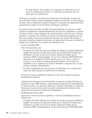 de todas formas. No se aplica a los procesos de aplicación con un
                          nivel de aislamiento de lectura no confirmada, que pueden leer los
                          datos pero no modificarlos.

                 El bloqueo se produce en la fila de la tabla base. Sin embargo, el gestor de
                 bases de datos puede sustituir múltiples bloqueos de filas por un solo bloqueo
                 de tabla. Esto se denomina escalada de bloqueos. Un proceso de aplicación tiene
                 garantizado al menos el nivel mínimo de bloqueo solicitado.

                 El gestor de bases de datos de DB2 Universal Database da soporte a cuatro
                 niveles de aislamiento. Independientemente del nivel de aislamiento, el gestor
                 de bases de datos coloca bloqueos de exclusividad en cada fila que se inserta,
                 actualiza o suprime. Por lo tanto, los niveles de aislamiento aseguran que las
                 filas que cambia el proceso de aplicación durante una unidad de trabajo no
                 las pueda modificar ningún otro proceso de aplicación hasta que la unidad de
                 trabajo haya finalizado. Los niveles de aislamiento son:
                 v Lectura repetible (RR)
                    Este nivel garantiza que:
                    – Cualquier fila leída durante una unidad de trabajo no puede modificarla
                       ningún otro proceso de aplicación hasta que la unidad de trabajo haya
                       finalizado. Las filas se leen en la misma unidad de trabajo que la
                       sentencia OPEN correspondiente. El uso de la cláusula WITH RELEASE
                       opcional en la sentencia CLOSE significa que, si se vuelve a abrir el
                       cursor, ya no se aplicará ninguna garantía respecto a las lecturas no
                       repetibles y no se aplicarán ya lecturas fantasma a ninguna fila a la que
                       se haya accedido anteriormente.
                   – Las filas modificadas por otro proceso de aplicación no se pueden leer
                     hasta que dicho proceso de aplicación las confirme.

                   El nivel de Lectura repetible no permite ver las filas fantasma (consulte
                   Estabilidad de lectura).

                   Además de los bloqueos de exclusividad, un proceso de aplicación que se
                   ejecute en el nivel RR adquiere, como mínimo, bloqueos de compartimiento
                   en todas las filas a las que hace referencia. Además, el bloqueo se realiza de
                   forma que el proceso de aplicación quede completamente aislado de los
                   efectos de los procesos de aplicación simultáneos.
                 v Estabilidad de lectura (RS)
                   Igual que el nivel de Lectura repetible, el nivel de Estabilidad de lectura
                   asegura que:
                   – Cualquier fila leída durante una unidad de trabajo no puede modificarla
                      ningún otro proceso de aplicación hasta que la unidad de trabajo haya
                      finalizado. Las filas se leen en la misma unidad de trabajo que la
                      sentencia OPEN correspondiente. El uso de la cláusula WITH RELEASE


16   Consulta de SQL, Volumen 1
 