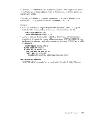 La función HASHEDVALUE no puede utilizarse en tablas duplicadas, dentro
de restricciones de comprobación ni en la definición de columnas generadas
(SQLSTATE 42881).

Para compatibilidad con versiones anteriores a la Versión 8, el nombre de
función PARTITION puede sustituirse por HASHEDVALUE.

Ejemplo:
v Liste los números de empleado (EMPNO) de la tabla EMPLOYEE para
  todas las filas con un índice de mapa de particionamiento de 100.
     SELECT EMPNO FROM EMPLOYEE
       WHERE HASHEDVALUE(PHONENO) = 100
v Anote el número de empleado y el índice de mapa de particionamiento
  previsto de la nueva fila en una tabla denominada EMPINSERTLOG2 para
  cualquier inserción de empleados creando un activador BEFORE en la tabla
  EMPLOYEE.
     CREATE TRIGGER EMPINSLOGTRIG2
    BEFORE INSERT ON EMPLOYEE
    REFERENCING NEW AW NEWTABLE
       FOR EACH MODE ROW MODE DB2SQL
       INSERT INTO EMPINSERTLOG2
         VALUES(NEWTABLE.EMPNO, HASHEDVALUE(NEWTABLE.EMPNO))

Información relacionada:
v “CREATE VIEW sentencia” en la publicación Consulta de SQL, Volumen 2




                                                       Capítulo 3. Funciones   395
 