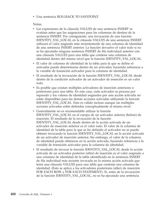 v Una sentencia ROLLBACK TO SAVEPOINT.

                Notas:
                v Las expresiones de la cláusula VALUES de una sentencia INSERT se
                  evalúan antes que las asignaciones para las columnas de destino de la
                  sentencia INSERT. Por consiguiente, una invocación de una función
                  IDENTITY_VAL_LOCAL en la cláusula VALUES de una sentencia INSERT
                  utilizará el valor asignado más recientemente de una columna de identidad
                  de una sentencia INSERT anterior. La función devuelve el valor nulo si no
                  se ha ejecutado ninguna sentencia INSERT de fila individual anterior con
                  una cláusula VALUES para una tabla que contiene una columna de
                  identidad dentro del mismo nivel que la función IDENTITY_VAL_LOCAL.
                v El valor de columna de identidad de la tabla para la que se define el
                  activador puede determinarse dentro de un activador, haciendo referencia a
                  la variable de transición activador para la columna de identidad.
                v El resultado de la invocación de la función IDENTITY_VAL_LOCAL desde
                  dentro de la condición activador de un activador de inserción es un valor
                  nulo.
                v Es posible que existan múltiples activadores de inserción anteriores o
                  posteriores para una tabla. En este caso, cada activador se procesa por
                  separado y los valores de identidad asignados por una acción activada no
                  están disponibles para las demás acciones activadas utilizando la función
                  IDENTITY_VAL_LOCAL. Esto es válido incluso aunque las múltiples
                  acciones activadas estén definidas conceptualmente al mismo nivel.
                v Generalmente no es recomendable utilizar la función
                  IDENTITY_VAL_LOCAL en el cuerpo de un activador anterior (before) de
                  inserción. El resultado de la invocación de la función
                  IDENTITY_VAL_LOCAL desde dentro de la acción activada de un
                  activador de inserción anterior es el valor nulo. El valor de la columna de
                  identidad de la tabla para la que se ha definido el activador no se puede
                  obtener invocando la función IDENTITY_VAL_LOCAL en la acción activada
                  de un activador de inserción anterior. Sin embargo, el valor de la columna
                  de identidad puede obtenerse en la acción activada, haciendo referencia a la
                  variable de transición activador para la columna de identidad.
                v El resultado de invocar la función IDENTITY_VAL_LOCAL desde la acción
                  activada de un activador posterior (after) de inserción es el valor asignado a
                  una columna de identidad de la tabla identificada en la sentencia INSERT
                  de fila individual más reciente invocada en la misma acción activada que
                  tenía una cláusula VALUES para una tabla que contenía una columna de
                  identidad. (Esto se aplica a los activadores posteriores (after) de inserción
                  FOR EACH ROW y FOR EACH STATEMENT). Si, antes de la invocación
                  de la función IDENTITY_VAL_LOCAL, no se ha ejecutado una sentencia




400   Consulta de SQL, Volumen 1
 