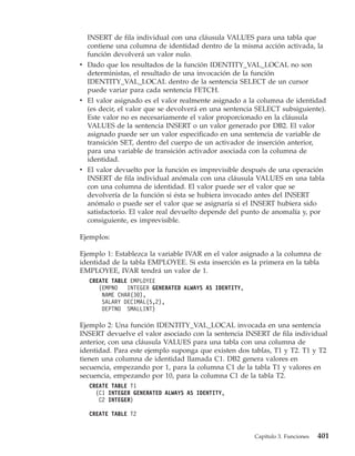 INSERT de fila individual con una cláusula VALUES para una tabla que
  contiene una columna de identidad dentro de la misma acción activada, la
  función devolverá un valor nulo.
v Dado que los resultados de la función IDENTITY_VAL_LOCAL no son
  deterministas, el resultado de una invocación de la función
  IDENTITY_VAL_LOCAL dentro de la sentencia SELECT de un cursor
  puede variar para cada sentencia FETCH.
v El valor asignado es el valor realmente asignado a la columna de identidad
  (es decir, el valor que se devolverá en una sentencia SELECT subsiguiente).
  Este valor no es necesariamente el valor proporcionado en la cláusula
  VALUES de la sentencia INSERT o un valor generado por DB2. El valor
  asignado puede ser un valor especificado en una sentencia de variable de
  transición SET, dentro del cuerpo de un activador de inserción anterior,
  para una variable de transición activador asociada con la columna de
  identidad.
v El valor devuelto por la función es imprevisible después de una operación
  INSERT de fila individual anómala con una cláusula VALUES en una tabla
  con una columna de identidad. El valor puede ser el valor que se
  devolvería de la función si ésta se hubiera invocado antes del INSERT
  anómalo o puede ser el valor que se asignaría si el INSERT hubiera sido
  satisfactorio. El valor real devuelto depende del punto de anomalía y, por
  consiguiente, es imprevisible.

Ejemplos:

Ejemplo 1: Establezca la variable IVAR en el valor asignado a la columna de
identidad de la tabla EMPLOYEE. Si esta inserción es la primera en la tabla
EMPLOYEE, IVAR tendrá un valor de 1.
  CREATE TABLE EMPLOYEE
     (EMPNO   INTEGER GENERATED ALWAYS AS IDENTITY,
      NAME CHAR(30),
      SALARY DECIMAL(5,2),
      DEPTNO SMALLINT)

Ejemplo 2: Una función IDENTITY_VAL_LOCAL invocada en una sentencia
INSERT devuelve el valor asociado con la sentencia INSERT de fila individual
anterior, con una cláusula VALUES para una tabla con una columna de
identidad. Para este ejemplo suponga que existen dos tablas, T1 y T2. T1 y T2
tienen una columna de identidad llamada C1. DB2 genera valores en
secuencia, empezando por 1, para la columna C1 de la tabla T1 y valores en
secuencia, empezando por 10, para la columna C1 de la tabla T2.
  CREATE TABLE T1
    (C1 INTEGER GENERATED ALWAYS AS IDENTITY,
     C2 INTEGER)

  CREATE TABLE T2


                                                      Capítulo 3. Funciones   401
 