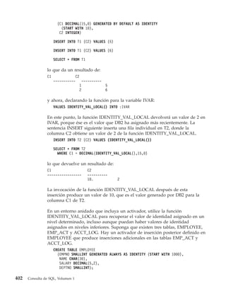 (C1 DECIMAL(15,0) GENERATED BY DEFAULT AS IDENTITY
                        (START WITH 10),
                       C2 INTEGER)

                     INSERT INTO T1 (C2) VALUES (5)

                     INSERT INTO T1 (C2) VALUES (6)

                     SELECT * FROM T1

                lo que da un resultado de:
                C1              C2
                     -----------    ----------
                                  1            5
                                  2            6

                y ahora, declarando la función para la variable IVAR:
                     VALUES IDENTITY_VAL_LOCAL() INTO :IVAR

                En este punto, la función IDENTITY_VAL_LOCAL devolverá un valor de 2 en
                IVAR, porque ése es el valor que DB2 ha asignado más recientemente. La
                sentencia INSERT siguiente inserta una fila individual en T2, donde la
                columna C2 obtiene un valor de 2 de la función IDENTITY_VAL_LOCAL.
                     INSERT INTO T2 (C2) VALUES (IDENTITY_VAL_LOCAL())

                     SELECT * FROM T2
                       WHERE C1 = DECIMAL(IDENTITY_VAL_LOCAL(),15,0)

                lo que devuelve un resultado de:
                C1                      C2
                -----------------       ----------
                                        10.           2

                La invocación de la función IDENTITY_VAL_LOCAL después de esta
                inserción produce un valor de 10, que es el valor generado por DB2 para la
                columna C1 de T2.

                En un entorno anidado que incluya un activador, utilice la función
                IDENTITY_VAL_LOCAL para recuperar el valor de identidad asignado en un
                nivel determinado, incluso aunque puedan haber valores de identidad
                asignados en niveles inferiores. Suponga que existen tres tablas, EMPLOYEE,
                EMP_ACT y ACCT_LOG. Hay un activador de inserción posterior definido en
                EMPLOYEE que produce inserciones adicionales en las tablas EMP_ACT y
                ACCT_LOG.
                     CREATE TABLE EMPLOYEE
                       (EMPNO SMALLINT GENERATED ALWAYS AS IDENTITY (START WITH 1000),
                        NAME CHAR(30),
                        SALARY DECIMAL(5,2),
                        DEPTNO SMALLINT);

402   Consulta de SQL, Volumen 1
 