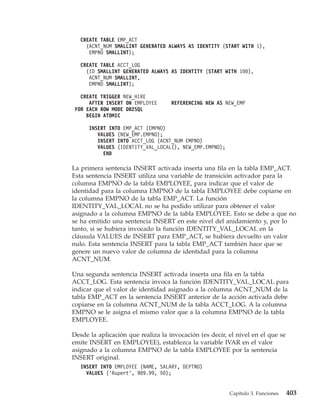 CREATE TABLE EMP_ACT
     (ACNT_NUM SMALLINT GENERATED ALWAYS AS IDENTITY (START WITH 1),
      EMPNO SMALLINT);

   CREATE TABLE ACCT_LOG
     (ID SMALLINT GENERATED ALWAYS AS IDENTITY (START WITH 100),
      ACNT_NUM SMALLINT,
      EMPNO SMALLINT);

   CREATE TRIGGER NEW_HIRE
      AFTER INSERT ON EMPLOYEE      REFERENCING NEW AS NEW_EMP
 FOR EACH ROW MODE DB2SQL
     BEGIN ATOMIC

      INSERT INTO EMP_ACT (EMPNO)
         VALUES (NEW_EMP.EMPNO);
         INSERT INTO ACCT_LOG (ACNT_NUM EMPNO)
         VALUES (IDENTITY_VAL_LOCAL(), NEW_EMP.EMPNO);
           END

La primera sentencia INSERT activada inserta una fila en la tabla EMP_ACT.
Esta sentencia INSERT utiliza una variable de transición activador para la
columna EMPNO de la tabla EMPLOYEE, para indicar que el valor de
identidad para la columna EMPNO de la tabla EMPLOYEE debe copiarse en
la columna EMPNO de la tabla EMP_ACT. La función
IDENTITY_VAL_LOCAL no se ha podido utilizar para obtener el valor
asignado a la columna EMPNO de la tabla EMPLOYEE. Esto se debe a que no
se ha emitido una sentencia INSERT en este nivel del anidamiento y, por lo
tanto, si se hubiera invocado la función IDENTITY_VAL_LOCAL en la
cláusula VALUES de INSERT para EMP_ACT, se hubiera devuelto un valor
nulo. Esta sentencia INSERT para la tabla EMP_ACT también hace que se
genere un nuevo valor de columna de identidad para la columna
ACNT_NUM.

Una segunda sentencia INSERT activada inserta una fila en la tabla
ACCT_LOG. Esta sentencia invoca la función IDENTITY_VAL_LOCAL para
indicar que el valor de identidad asignado a la columna ACNT_NUM de la
tabla EMP_ACT en la sentencia INSERT anterior de la acción activada debe
copiarse en la columna ACNT_NUM de la tabla ACCT_LOG. A la columna
EMPNO se le asigna el mismo valor que a la columna EMPNO de la tabla
EMPLOYEE.

Desde la aplicación que realiza la invocación (es decir, el nivel en el que se
emite INSERT en EMPLOYEE), establezca la variable IVAR en el valor
asignado a la columna EMPNO de la tabla EMPLOYEE por la sentencia
INSERT original.
   INSERT INTO EMPLOYEE (NAME, SALARY, DEPTNO)
     VALUES (’Rupert’, 989.99, 50);


                                                         Capítulo 3. Funciones   403
 