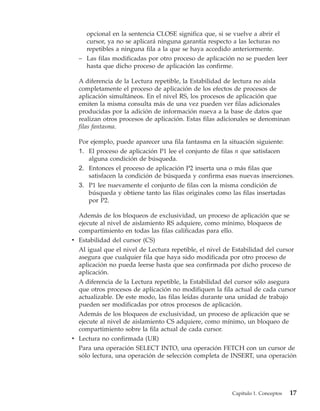 opcional en la sentencia CLOSE significa que, si se vuelve a abrir el
    cursor, ya no se aplicará ninguna garantía respecto a las lecturas no
    repetibles a ninguna fila a la que se haya accedido anteriormente.
  – Las filas modificadas por otro proceso de aplicación no se pueden leer
    hasta que dicho proceso de aplicación las confirme.

  A diferencia de la Lectura repetible, la Estabilidad de lectura no aísla
  completamente el proceso de aplicación de los efectos de procesos de
  aplicación simultáneos. En el nivel RS, los procesos de aplicación que
  emiten la misma consulta más de una vez pueden ver filas adicionales
  producidas por la adición de información nueva a la base de datos que
  realizan otros procesos de aplicación. Estas filas adicionales se denominan
  filas fantasma.

  Por ejemplo, puede aparecer una fila fantasma en la situación siguiente:
  1. El proceso de aplicación P1 lee el conjunto de filas n que satisfacen
     alguna condición de búsqueda.
  2. Entonces el proceso de aplicación P2 inserta una o más filas que
     satisfacen la condición de búsqueda y confirma esas nuevas inserciones.
  3. P1 lee nuevamente el conjunto de filas con la misma condición de
     búsqueda y obtiene tanto las filas originales como las filas insertadas
     por P2.

  Además de los bloqueos de exclusividad, un proceso de aplicación que se
  ejecute al nivel de aislamiento RS adquiere, como mínimo, bloqueos de
  compartimiento en todas las filas calificadas para ello.
v Estabilidad del cursor (CS)
  Al igual que el nivel de Lectura repetible, el nivel de Estabilidad del cursor
  asegura que cualquier fila que haya sido modificada por otro proceso de
  aplicación no pueda leerse hasta que sea confirmada por dicho proceso de
  aplicación.
  A diferencia de la Lectura repetible, la Estabilidad del cursor sólo asegura
  que otros procesos de aplicación no modifiquen la fila actual de cada cursor
  actualizable. De este modo, las filas leídas durante una unidad de trabajo
  pueden ser modificadas por otros procesos de aplicación.
  Además de los bloqueos de exclusividad, un proceso de aplicación que se
  ejecute al nivel de aislamiento CS adquiere, como mínimo, un bloqueo de
  compartimiento sobre la fila actual de cada cursor.
v Lectura no confirmada (UR)
  Para una operación SELECT INTO, una operación FETCH con un cursor de
  sólo lectura, una operación de selección completa de INSERT, una operación




                                                         Capítulo 1. Conceptos   17
 