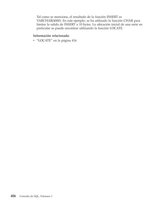Tal como se menciona, el resultado de la función INSERT es
                   VARCHAR(4000). En este ejemplo, se ha utilizado la función CHAR para
                   limitar la salida de INSERT a 10 bytes. La ubicación inicial de una serie en
                   particular se puede encontrar utilizando la función LOCATE.

                Información relacionada:
                v “LOCATE” en la página 416




406   Consulta de SQL, Volumen 1
 