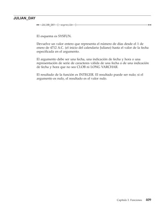 JULIAN_DAY
                JULIAN_DAY   (   expresión   )



             El esquema es SYSFUN.

             Devuelve un valor entero que representa el número de días desde el 1 de
             enero de 4712 A.C. (el inicio del calendario Juliano) hasta el valor de la fecha
             especificada en el argumento.

             El argumento debe ser una fecha, una indicación de fecha y hora o una
             representación de serie de caracteres válida de una fecha o de una indicación
             de fecha y hora que no sea CLOB ni LONG VARCHAR.

             El resultado de la función es INTEGER. El resultado puede ser nulo; si el
             argumento es nulo, el resultado es el valor nulo.




                                                                      Capítulo 3. Funciones   409
 
