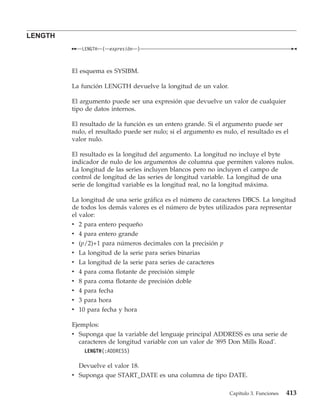 LENGTH
                 LENGTH    (   expresión   )



         El esquema es SYSIBM.

         La función LENGTH devuelve la longitud de un valor.

         El argumento puede ser una expresión que devuelve un valor de cualquier
         tipo de datos internos.

         El resultado de la función es un entero grande. Si el argumento puede ser
         nulo, el resultado puede ser nulo; si el argumento es nulo, el resultado es el
         valor nulo.

         El resultado es la longitud del argumento. La longitud no incluye el byte
         indicador de nulo de los argumentos de columna que permiten valores nulos.
         La longitud de las series incluyen blancos pero no incluyen el campo de
         control de longitud de las series de longitud variable. La longitud de una
         serie de longitud variable es la longitud real, no la longitud máxima.

         La longitud de una serie gráfica es el número de caracteres DBCS. La longitud
         de todos los demás valores es el número de bytes utilizados para representar
         el valor:
         v 2 para entero pequeño
         v 4 para entero grande
         v (p/2)+1 para números decimales con la precisión p
         v La longitud de la serie para series binarias
         v La longitud de la serie para series de caracteres
         v   4   para     coma flotante de precisión simple
         v   8   para     coma flotante de precisión doble
         v   4   para     fecha
         v   3   para     hora
         v 10 para fecha y hora

         Ejemplos:
         v Suponga que la variable del lenguaje principal ADDRESS es una serie de
           caracteres de longitud variable con un valor de '895 Don Mills Road'.
                 LENGTH(:ADDRESS)

           Devuelve el valor 18.
         v Suponga que START_DATE es una columna de tipo DATE.

                                                                 Capítulo 3. Funciones   413
 