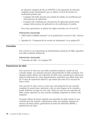 de selección completa de fila en UPDATE o una operación de selección
                   completa escalar (dondequiera que se utilice), el nivel de Lectura no
                   confirmada permite que:
                   – Cualquier fila leída durante una unidad de trabajo sea modificada por
                     otros procesos de aplicación.
                   – Cualquier fila cambiada por otro proceso de aplicación pueda leerse
                     aunque dicho proceso de aplicación no ha confirmado el cambio.

                   Para otras operaciones, se aplican las reglas asociadas con el nivel CS.

                 Información relacionada:
                 v “DECLARE CURSOR sentencia” en la publicación Consulta de SQL, Volumen
                   2
                 v Apéndice H, “Comparación de niveles de aislamiento” en la página 871


Consultas

                 Una consulta es un componente de determinadas sentencias de SQL; especifica
                 una tabla resultante (temporal).

                 Información relacionada:
                 v “Consultas de SQL” en la página 579


Expresiones de tabla

                 Una expresión de tabla crea una tabla resultante temporal a partir de una
                 consulta simple. Las cláusulas precisan adicionalmente la tabla resultante. Por
                 ejemplo, puede utilizar una expresión de tabla como consulta para seleccionar
                 todos los directores de varios departamentos, especificar que deben tener más
                 de 15 años de experiencia laboral y que tienen que estar en la sucursal de
                 Nueva York.

                 Una expresión de tabla común es como una vista temporal de una consulta
                 compleja. Se puede hacer referencia a ella en otros lugares de la consulta y
                 puede utilizarse en lugar de una vista. Todos los usos de una expresión de
                 tabla común específica en una consulta compleja comparten la misma vista
                 temporal.

                 Se puede utilizar de forma repetida una expresión de tabla común en una
                 consulta para dar soporte a aplicaciones como, por ejemplo, sistemas de
                 reservas de líneas aéreas, generadores de listas de materiales (BOM) y
                 planificación de redes.



18   Consulta de SQL, Volumen 1
 