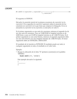 LOCATE
                    LOCATE   (   expresión1   ,   expresión2                  )
                                                               , expresión3



                El esquema es SYSFUN.

                Devuelve la posición inicial de la primera ocurrencia de expresión1 en la
                expresión2. Si se especifica la expresión3 opcional, indica la posición de los
                caracteres en expresión2 en la que tiene que empezar la búsqueda. Si no se
                encuentra la expresión1 en la expresión2, se devuelve el valor 0.

                Si el primer argumento es una serie de caracteres, entonces el segundo ha de
                ser una serie de caracteres. Para un VARCHAR la longitud máxima es de
                4.000 bytes y para un CLOB la longitud máxima es de 1.048.576 bytes. Si el
                primer argumento es una serie binaria, entonces el segundo argumento debe
                ser una serie binaria con una longitud máxima de 1.048.576 bytes. El tercer
                argumento debe ser INTEGER o SMALLINT.

                El resultado de la función es INTEGER. El resultado puede ser nulo; si
                cualquier argumento es nulo, el resultado es el valor nulo.

                Ejemplo:
                v Busque la ubicación de la letra ’N’ (primera ocurrencia) en la palabra
                  ’DINING’.
                      VALUES LOCATE (’N’, ’DINING’)

                   Este ejemplo devuelve lo siguiente:
                   1
                   -----------
                   3




416   Consulta de SQL, Volumen 1
 