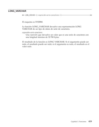 LONG_VARCHAR
            LONG_VARCHAR   (   expresión-serie-caracteres   )



         El esquema es SYSIBM.

         La función LONG_VARCHAR devuelve una representación LONG
         VARCHAR de un tipo de datos de serie de caracteres.
         expresión-serie-caracteres
             Una expresión que devuelve un valor que es una serie de caracteres con
             una longitud máxima de 32 700 bytes.

         El resultado de la función es LONG VARCHAR. Si el argumento puede ser
         nulo, el resultado puede ser nulo; si el argumento es nulo, el resultado es el
         valor nulo.




                                                                 Capítulo 3. Funciones   419
 