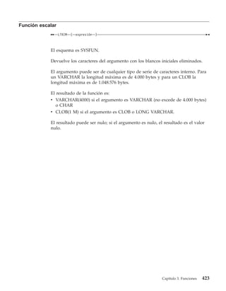 Función escalar
                  LTRIM   (   expresión   )



            El esquema es SYSFUN.

            Devuelve los caracteres del argumento con los blancos iniciales eliminados.

            El argumento puede ser de cualquier tipo de serie de caracteres interno. Para
            un VARCHAR la longitud máxima es de 4.000 bytes y para un CLOB la
            longitud máxima es de 1.048.576 bytes.

            El resultado de la función es:
            v VARCHAR(4000) si el argumento es VARCHAR (no excede de 4.000 bytes)
              o CHAR
            v CLOB(1 M) si el argumento es CLOB o LONG VARCHAR.

            El resultado puede ser nulo; si el argumento es nulo, el resultado es el valor
            nulo.




                                                                    Capítulo 3. Funciones   423
 