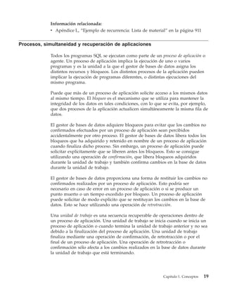 Información relacionada:
             v Apéndice L, “Ejemplo de recurrencia: Lista de material” en la página 911


Procesos, simultaneidad y recuperación de aplicaciones

             Todos los programas SQL se ejecutan como parte de un proceso de aplicación o
             agente. Un proceso de aplicación implica la ejecución de uno o varios
             programas y es la unidad a la que el gestor de bases de datos asigna los
             distintos recursos y bloqueos. Los distintos procesos de la aplicación pueden
             implicar la ejecución de programas diferentes, o distintas ejecuciones del
             mismo programa.

             Puede que más de un proceso de aplicación solicite acceso a los mismos datos
             al mismo tiempo. El bloqueo es el mecanismo que se utiliza para mantener la
             integridad de los datos en tales condiciones, con lo que se evita, por ejemplo,
             que dos procesos de la aplicación actualicen simultáneamente la misma fila de
             datos.

             El gestor de bases de datos adquiere bloqueos para evitar que los cambios no
             confirmados efectuados por un proceso de aplicación sean percibidos
             accidentalmente por otro proceso. El gestor de bases de datos libera todos los
             bloqueos que ha adquirido y retenido en nombre de un proceso de aplicación
             cuando finaliza dicho proceso. Sin embargo, un proceso de aplicación puede
             solicitar explícitamente que se liberen antes los bloqueos. Esto se consigue
             utilizando una operación de confirmación, que libera bloqueos adquiridos
             durante la unidad de trabajo y también confirma cambios en la base de datos
             durante la unidad de trabajo.

             El gestor de bases de datos proporciona una forma de restituir los cambios no
             confirmados realizados por un proceso de aplicación. Esto podría ser
             necesario en caso de error en un proceso de aplicación o si se produce un
             punto muerto o un tiempo excedido por bloqueo. Un proceso de aplicación
             puede solicitar de modo explícito que se restituyan los cambios en la base de
             datos. Esto se hace utilizando una operación de retrotracción.

             Una unidad de trabajo es una secuencia recuperable de operaciones dentro de
             un proceso de aplicación. Una unidad de trabajo se inicia cuando se inicia un
             proceso de aplicación o cuando termina la unidad de trabajo anterior y no sea
             debido a la finalización del proceso de aplicación. Una unidad de trabajo
             finaliza mediante una operación de confirmación, de retrotracción o por el
             final de un proceso de aplicación. Una operación de retrotracción o
             confirmación sólo afecta a los cambios realizados en la base de datos durante
             la unidad de trabajo que está terminando.




                                                                     Capítulo 1. Conceptos   19
 
