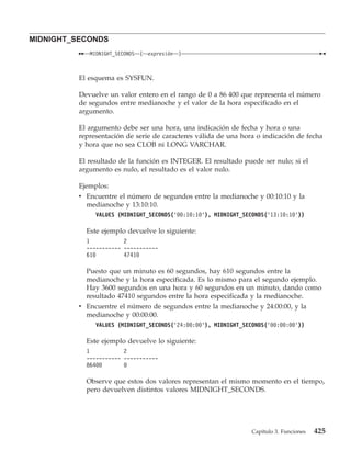 MIDNIGHT_SECONDS
             MIDNIGHT_SECONDS   (   expresión   )



          El esquema es SYSFUN.

          Devuelve un valor entero en el rango de 0 a 86 400 que representa el número
          de segundos entre medianoche y el valor de la hora especificado en el
          argumento.

          El argumento debe ser una hora, una indicación de fecha y hora o una
          representación de serie de caracteres válida de una hora o indicación de fecha
          y hora que no sea CLOB ni LONG VARCHAR.

          El resultado de la función es INTEGER. El resultado puede ser nulo; si el
          argumento es nulo, el resultado es el valor nulo.

          Ejemplos:
          v Encuentre el número de segundos entre la medianoche y 00:10:10 y la
            medianoche y 13:10:10.
               VALUES (MIDNIGHT_SECONDS(’00:10:10’), MIDNIGHT_SECONDS(’13:10:10’))

            Este ejemplo devuelve lo siguiente:
            1           2
            ----------- -----------
            610         47410

            Puesto que un minuto es 60 segundos, hay 610 segundos entre la
            medianoche y la hora especificada. Es lo mismo para el segundo ejemplo.
            Hay 3600 segundos en una hora y 60 segundos en un minuto, dando como
            resultado 47410 segundos entre la hora especificada y la medianoche.
          v Encuentre el número de segundos entre la medianoche y 24:00:00, y la
            medianoche y 00:00:00.
               VALUES (MIDNIGHT_SECONDS(’24:00:00’), MIDNIGHT_SECONDS(’00:00:00’))

            Este ejemplo devuelve lo siguiente:
            1           2
            ----------- -----------
            86400       0

            Observe que estos dos valores representan el mismo momento en el tiempo,
            pero devuelven distintos valores MIDNIGHT_SECONDS.




                                                                 Capítulo 3. Funciones   425
 