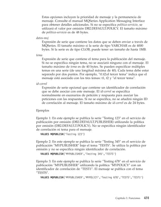 Estas opciones incluyen la prioridad de mensaje y la permanencia de
    mensaje. Consulte el manual MQSeries Application Messaging Interface
    para obtener detalles adicionales. Si no se especifica política-servicio, se
    utilizará el valor por omisión DB2.DEFAULT.POLICY. El tamaño máximo
    de política-servicio es de 48 bytes.
datos-msj
    Expresión de serie que contiene los datos que se deben enviar a través de
    MQSeries. El tamaño máximo si la serie de tipo VARCHAR es de 4000
    bytes. Si la serie es de tipo CLOB, puede tener un tamaño de hasta 1MB.
tema
    Expresión de serie que contiene el tema para la publicación del mensaje.
    Si no se especifica ningún tema, no se asociará ninguno con el mensaje. El
    tamaño máximo de tema es de 40 bytes. Se pueden especificar múltiples
    temas en una serie (de una longitud máxima de 40). Cada tema debe estar
    separado por dos puntos. Por ejemplo, ″t1:t2:el tercer tema″ indica que el
    mensaje está asociado con los tres temas: t1, t2 y ″el tercer tema″.
id-correl
     Expresión de serie opcional que contiene un identificador de correlación
     que se debe asociar con este mensaje. El id-correl se especifica
     normalmente en escenarios de petición y respuesta para asociar las
     peticiones con las respuestas. Si no se especifica, no se añadirá ningún ID
     de correlación al mensaje. El tamaño máximo de id-correl es de 24 bytes.

Ejemplos

Ejemplo 1: En este ejemplo se publica la serie ″Testing 123″ en el servicio de
publicación por omisión (DB2.DEFAULT.PUBLISHER) utilizando la política
por omisión (DB2.DEFAULT.POLICY). No se especifica ningún identificador
de correlación ni tema para el mensaje.
   VALUES MQPUBLISH(’Testing 123’)

Ejemplo 2: En este ejemplo se publica la serie ″Testing 345″ en el servicio de
publicación ″MYPUBLISHER″ bajo el tema ″TESTS″. Se utiliza la política por
omisión y no se especifica ningún identificador de correlación.
   VALUES MQPUBLISH(’MYPUBLISHER’,’Testing 345’,’TESTS’)

Ejemplo 3: En este ejemplo se publica la serie ″Testing 678″ en el servicio de
publicación ″MYPUBLISHER″ utilizando la política ″MYPOLICY″ con un
identificador de correlación de ″TEST1″. El mensaje se publica con el tema
″TESTS″.
   VALUES MQPUBLISH(’MYPUBLISHER’,’MYPOLICY’,’Testing 678’,’TESTS’,’TEST1’)




                                                         Capítulo 3. Funciones   431
 
