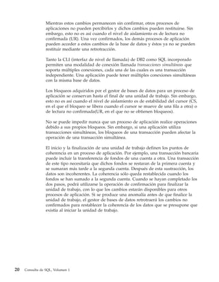 Mientras estos cambios permanecen sin confirmar, otros procesos de
                 aplicaciones no pueden percibirlos y dichos cambios pueden restituirse. Sin
                 embargo, esto no es así cuando el nivel de aislamiento es de lectura no
                 confirmada (UR). Una vez confirmados, los demás procesos de aplicación
                 pueden acceder a estos cambios de la base de datos y éstos ya no se pueden
                 restituir mediante una retrotracción.

                 Tanto la CLI (interfaz de nivel de llamada) de DB2 como SQL incorporado
                 permiten una modalidad de conexión llamada transacciones simultáneas que
                 soporta múltiples conexiones, cada una de las cuales es una transacción
                 independiente. Una aplicación puede tener múltiples conexiones simultáneas
                 con la misma base de datos.

                 Los bloqueos adquiridos por el gestor de bases de datos para un proceso de
                 aplicación se conservan hasta el final de una unidad de trabajo. Sin embargo,
                 esto no es así cuando el nivel de aislamiento es de estabilidad del cursor (CS,
                 en el que el bloqueo se libera cuando el cursor se mueve de una fila a otra) o
                 de lectura no confirmada(UR, en el que no se obtienen bloqueos).

                 No se puede impedir nunca que un proceso de aplicación realice operaciones
                 debido a sus propios bloqueos. Sin embargo, si una aplicación utiliza
                 transacciones simultáneas, los bloqueos de una transacción pueden afectar la
                 operación de una transacción simultánea.

                 El inicio y la finalización de una unidad de trabajo definen los puntos de
                 coherencia en un proceso de aplicación. Por ejemplo, una transacción bancaria
                 puede incluir la transferencia de fondos de una cuenta a otra. Una transacción
                 de este tipo necesitaría que dichos fondos se restaran de la primera cuenta y
                 se sumaran más tarde a la segunda cuenta. Después de esta sustracción, los
                 datos son incoherentes. La coherencia sólo queda restablecida cuando los
                 fondos se han sumado a la segunda cuenta. Cuando se hayan completado los
                 dos pasos, podrá utilizarse la operación de confirmación para finalizar la
                 unidad de trabajo, con lo que los cambios estarán disponibles para otros
                 procesos de aplicación. Si se produce una anomalía antes de que finalice la
                 unidad de trabajo, el gestor de bases de datos retrotraerá los cambios no
                 confirmados para restablecer la coherencia de los datos que se presupone que
                 existía al iniciar la unidad de trabajo.




20   Consulta de SQL, Volumen 1
 