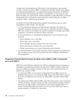 Connectivity (suministrado por Microsoft u otro proveedor), que permite
                 acceder a fuentes de datos ODBC. A diferencia del SQL interno, esta interfaz
                 no requiere precompilación. Las aplicaciones pueden ejecutarse en distintas
                 bases de datos sin necesidad de volver a compilarlas en cada una de estas
                 bases de datos. Las aplicaciones utilizan llamadas a procedimientos en tiempo
                 de ejecución para conectarse a bases de datos, emitir sentencias de SQL y
                 recuperar datos e información de estado.

                 La interfaz CLI de DB2 proporciona muchas características que no están
                 disponibles en SQL interno. Por ejemplo:
                 v La CLI proporciona llamadas de función que soportan una forma de
                   consultar catálogos de bases de datos que es coherente en toda la familia
                   DB2. Esto reduce la necesidad de escribir consultas de catálogo que deban
                   adaptarse a servidores de bases de datos concretos.
                 v La CLI proporciona la capacidad de desplazarse con un cursor de estas
                   maneras:
                   – Hacia adelante, una o más filas
                   – Hacia atrás, una o más filas
                   – Hacia adelante desde la primera fila, una o más filas
                   – Hacia atrás desde la última fila, una o más filas
                   – Desde una posición en el cursor almacenada previamente.
                 v Los procedimientos almacenados llamados desde programas de aplicación
                   que se hayan escrito con la CLI pueden devolver conjuntos resultantes a
                   esos programas.


Programas Conectividad de bases de datos Java (JDBC) y SQL incorporado
para Java (SQLJ)

                 DB2 Universal Database implanta dos API de programación Java basadas en
                 estándares: Conectividad de bases de datos Java (JDBC) y SQL incorporado
                 para Java (SQLJ). Se pueden utilizar las dos para crear aplicaciones Java y
                 applets que acceden a DB2:
                 v Las llamadas JDBC se convierten en llamadas CLI de DB2 a través de
                   métodos nativos Java. Las peticiones JDBC fluyen del DB2 cliente a través
                   de la CLI de DB2 hasta el servidor de DB2. JDBC no puede utilizar SQL
                   estático.
                 v Las aplicaciones SQLJ utilizan JDBC como base para tareas como conectarse
                   a bases de datos y manejar errores de SQL, pero también pueden contener
                   sentencias de SQL estático intercaladas en los archivos fuente SQLJ. Un
                   archivo fuente SQLJ debe convertirse con el conversor SQLJ para que se
                   pueda compilar el código Java resultante.



22   Consulta de SQL, Volumen 1
 
