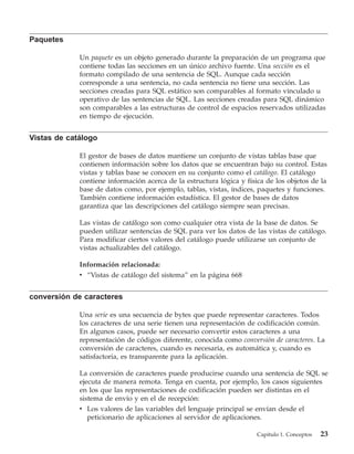 Paquetes

             Un paquete es un objeto generado durante la preparación de un programa que
             contiene todas las secciones en un único archivo fuente. Una sección es el
             formato compilado de una sentencia de SQL. Aunque cada sección
             corresponde a una sentencia, no cada sentencia no tiene una sección. Las
             secciones creadas para SQL estático son comparables al formato vinculado u
             operativo de las sentencias de SQL. Las secciones creadas para SQL dinámico
             son comparables a las estructuras de control de espacios reservados utilizadas
             en tiempo de ejecución.


Vistas de catálogo

             El gestor de bases de datos mantiene un conjunto de vistas tablas base que
             contienen información sobre los datos que se encuentran bajo su control. Estas
             vistas y tablas base se conocen en su conjunto como el catálogo. El catálogo
             contiene información acerca de la estructura lógica y física de los objetos de la
             base de datos como, por ejemplo, tablas, vistas, índices, paquetes y funciones.
             También contiene información estadística. El gestor de bases de datos
             garantiza que las descripciones del catálogo siempre sean precisas.

             Las vistas de catálogo son como cualquier otra vista de la base de datos. Se
             pueden utilizar sentencias de SQL para ver los datos de las vistas de catálogo.
             Para modificar ciertos valores del catálogo puede utilizarse un conjunto de
             vistas actualizables del catálogo.

             Información relacionada:
             v “Vistas de catálogo del sistema” en la página 668


conversión de caracteres

             Una serie es una secuencia de bytes que puede representar caracteres. Todos
             los caracteres de una serie tienen una representación de codificación común.
             En algunos casos, puede ser necesario convertir estos caracteres a una
             representación de códigos diferente, conocida como conversión de caracteres. La
             conversión de caracteres, cuando es necesaria, es automática y, cuando es
             satisfactoria, es transparente para la aplicación.

             La conversión de caracteres puede producirse cuando una sentencia de SQL se
             ejecuta de manera remota. Tenga en cuenta, por ejemplo, los casos siguientes
             en los que las representaciones de codificación pueden ser distintas en el
             sistema de envío y en el de recepción:
             v Los valores de las variables del lenguaje principal se envían desde el
                peticionario de aplicaciones al servidor de aplicaciones.

                                                                       Capítulo 1. Conceptos   23
 