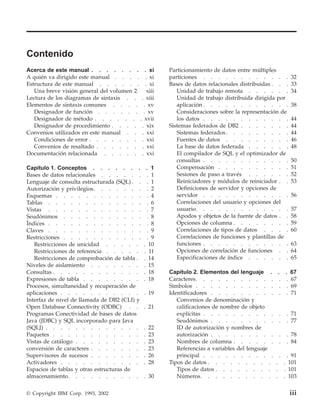 Contenido
Acerca de este manual . . . . . . . . xi               Particionamiento de datos entre múltiples
A quién va dirigido este manual . . . . . xi           particiones . . . . . . . . . . . .                  32
Estructura de este manual . . . . . . . xi             Bases de datos relacionales distribuidas . . .       33
   Una breve visión general del volumen 2  xiii           Unidad de trabajo remota . . . . . .              34
Lectura de los diagramas de sintaxis . . . xiii           Unidad de trabajo distribuida dirigida por
Elementos de sintaxis comunes . . . . . xv                aplicación . . . . . . . . . . . .                38
   Designador de función . . . . . . . xv                 Consideraciones sobre la representación de
   Designador de método . . . . . . . xvii                los datos . . . . . . . . . . . .                 44
   Designador de procedimiento . . . . . xix           Sistemas federados de DB2 . . . . . . .              44
Convenios utilizados en este manual . . . xxi             Sistemas federados . . . . . . . . .              44
   Condiciones de error . . . . . . . . xxi               Fuentes de datos . . . . . . . . .                46
   Convenios de resaltado . . . . . . . xxi               La base de datos federada . . . . . .             48
Documentación relacionada . . . . . . xxi                 El compilador de SQL y el optimizador de
                                                          consultas . . . . . . . . . . . .                 50
Capítulo 1. Conceptos . . . . . . .            . 1        Compensación . . . . . . . . . .                  51
Bases de datos relacionales . . . . . .         . 1       Sesiones de paso a través . . . . . .             52
Lenguaje de consulta estructurada (SQL) . .     . 1       Reiniciadores y módulos de reiniciador . .        53
Autorización y privilegios . . . . . . .        . 2       Definiciones de servidor y opciones de
Esquemas . . . . . . . . . . . .                . 4       servidor . . . . . . . . . . . .                  56
Tablas . . . . . . . . . . . . .                . 6       Correlaciones del usuario y opciones del
Vistas . . . . . . . . . . . . .                . 7       usuario. . . . . . . . . . . . .                  57
Seudónimos . . . . . . . . . . .                . 8       Apodos y objetos de la fuente de datos . .        58
Índices . . . . . . . . . . . . .               . 8       Opciones de columna . . . . . . . .               59
Claves . . . . . . . . . . . . .                . 9       Correlaciones de tipos de datos . . . .           60
Restricciones . . . . . . . . . . .             . 9       Correlaciones de funciones y plantillas de
   Restricciones de unicidad . . . . .        . 10        funciones . . . . . . . . . . . .                 63
   Restricciones de referencia . . . . .      . 11        Opciones de correlación de funciones . .          64
   Restricciones de comprobación de tabla .   . 14        Especificaciones de índice . . . . . .            65
Niveles de aislamiento . . . . . . .          . 15
Consultas . . . . . . . . . . . .             . 18     Capítulo 2. Elementos del lenguaje .          . . 67
Expresiones de tabla . . . . . . . .          . 18     Caracteres. . . . . . . . . . .                . . 67
Procesos, simultaneidad y recuperación de              Símbolos . . . . . . . . . . .                 . . 69
aplicaciones . . . . . . . . . . .            . 19     Identificadores . . . . . . . . .              . . 71
Interfaz de nivel de llamada de DB2 (CLI) y               Convenios de denominación y
Open Database Connectivity (ODBC) . .         . 21        calificaciones de nombre de objeto
Programas Conectividad de bases de datos                  explícitas . . . . . . . . . .             .    . 71
Java (JDBC) y SQL incorporado para Java                   Seudónimos . . . . . . . . .               .    . 77
(SQLJ) . . . . . . . . . . . . .              .   22      ID de autorización y nombres de
Paquetes . . . . . . . . . . . .              .   23      autorización . . . . . . . . .             .    . 78
Vistas de catálogo . . . . . . . . .          .   23      Nombres de columna . . . . . .             .    . 84
conversión de caracteres . . . . . . .        .   23      Referencias a variables del lenguaje
Supervisores de sucesos . . . . . . .         .   26      principal . . . . . . . . . .              .     . 91
Activadores . . . . . . . . . . .             .   28   Tipos de datos . . . . . . . . .          .       . 101
Espacios de tablas y otras estructuras de                 Tipos de datos . . . . . . . .         .       . 101
almacenamiento. . . . . . . . . .             . 30        Números. . . . . . . . . .             .       . 103

© Copyright IBM Corp. 1993, 2002                                                                           iii
 