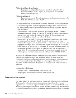 Página de códigos de aplicación
                        La página de códigos bajo la que se ejecuta la aplicación. No es
                        necesariamente la misma página de códigos bajo la que se ha
                        vinculación la aplicación.
                 Página de códigos 0
                        Representa una serie derivada de una expresión que contiene un valor
                        FOR BIT DATA o un valor BLOB.

                 Las páginas de códigos de series de caracteres tienen los atributos siguientes:
                 v Las columnas pueden estar en la página de códigos de la base de datos o
                   en la página de códigos 0 (si se han definido como de caracteres FOR BIT
                   DATA o BLOB).
                 v Las constantes y los registros especiales (por ejemplo, USER, CURRENT
                   SERVER) están en la página de códigos de la base de datos. Las constantes
                   se convierten a la página de códigos de la base de datos cuando una
                   sentencia de SQL se vincula con la base de datos.
                 v Las variables de lenguaje principal de entrada se encuentran en la página
                   de códigos de la aplicación. Para la Versión 8, los datos de serie de
                   variables del lenguaje principal de entrada se convierten, si es necesario, de
                   la página de códigos de la aplicación a la página de códigos de la base de
                   datos antes de su utilización. La excepción se produce cuando se utiliza una
                   variable del lenguaje principal en un contexto en el que se interpretará
                   como datos de bit; por ejemplo, cuando la variable del lenguaje principal
                   debe asignarse a una columna que está definida como FOR BIT DATA.

                 Se utiliza un conjunto de reglas para determinar los atributos de página de
                 códigos para las operaciones que combinan objetos de serie como, por
                 ejemplo, operaciones escalares, operaciones con conjuntos o concatenaciones.
                 Los atributos de la página de códigos se utilizan para determinar los
                 requisitos para la conversión de páginas de códigos de las series durante la
                 ejecución.

                 Información relacionada:
                 v “Asignaciones y comparaciones” en la página 126
                 v “Reglas para la conversión de series” en la página 150


Supervisores de sucesos

                 Los supervisores de sucesos se utilizan para reunir información sobre la base
                 de datos y las aplicaciones conectadas cuando se producen los eventos
                 especificados. Los sucesos representan transiciones en la actividad de la base
                 de datos: por ejemplo, conexiones, puntos muertos, sentencias y transacciones.
                 Es posible definir un supervisor de sucesos por el tipo de suceso o los sucesos


26   Consulta de SQL, Volumen 1
 