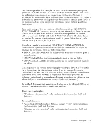 que desea supervisar. Por ejemplo, un supervisor de sucesos espera que se
produzca un punto muerto. Cuando se produce, reúne la información sobre
las aplicaciones implicadas y los bloqueos en contención. Mientras el
supervisor de instantáneas suele utilizarse para el mantenimiento preventivo y
el análisis de problemas, los supervisores de sucesos se utilizan para alertar a
los administradores sobre problemas inmediatos o para rastrear problemas
inminentes.

Para crear un supervisor de sucesos, utilice la sentencia de SQL CREATE
EVENT MONITOR. Los supervisores de sucesos sólo reúnen datos de sucesos
cuando están activos. Para activar o desactivar un supervisor de sucesos,
utilice la sentencia de SQL SET EVENT MONITOR STATE. El estado de un
supervisor de sucesos (si está activo o inactivo) puede determinarse por la
función de SQL EVENT_MON_STATE.

Cuando se ejecuta la sentencia de SQL CREATE EVENT MONITOR, la
definición del supervisor de sucesos que crea se almacena en las tablas de
catálogo del sistema de bases de datos siguientes:
v SYSCAT.EVENTMONITORS: los supervisores de sucesos definidos para la
  base de datos.
v SYSCAT.EVENTS: Los sucesos supervisados para la base de datos.
v SYSCAT.EVENTTABLES: las tablas destino de los supervisores de sucesos
  de tablas.

Cada supervisor de sucesos tiene su propia vista lógica privada de los datos
de la instancia en los elementos de datos. Si un supervisor de eventos
determinado se desactiva y se vuelve a activar, se restablece su vista de estos
contadores. Sólo se ve afectado el supervisor de sucesos que acaba de
activarse; todos los otros supervisores de sucesos continuarán utilizando sus
vistas de los valores del contador (más cualquier adición nueva).

La salida de los sucesos de eventos puede dirigirse a las tablas de SQL, a un
archivo o a una área de interconexión con nombre.

Conceptos relacionados:
v “Database system monitor” en la publicación System Monitor Guide and
  Reference

Tareas relacionadas:
v “Collecting information about database system events” en la publicación
  System Monitor Guide and Reference
v “Creating an event monitor” en la publicación System Monitor Guide and
  Reference



                                                         Capítulo 1. Conceptos   27
 